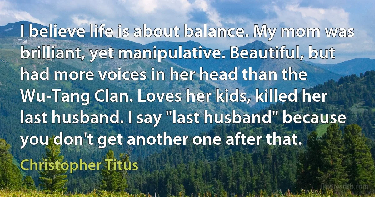 I believe life is about balance. My mom was brilliant, yet manipulative. Beautiful, but had more voices in her head than the Wu-Tang Clan. Loves her kids, killed her last husband. I say "last husband" because you don't get another one after that. (Christopher Titus)