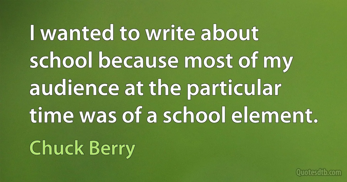 I wanted to write about school because most of my audience at the particular time was of a school element. (Chuck Berry)