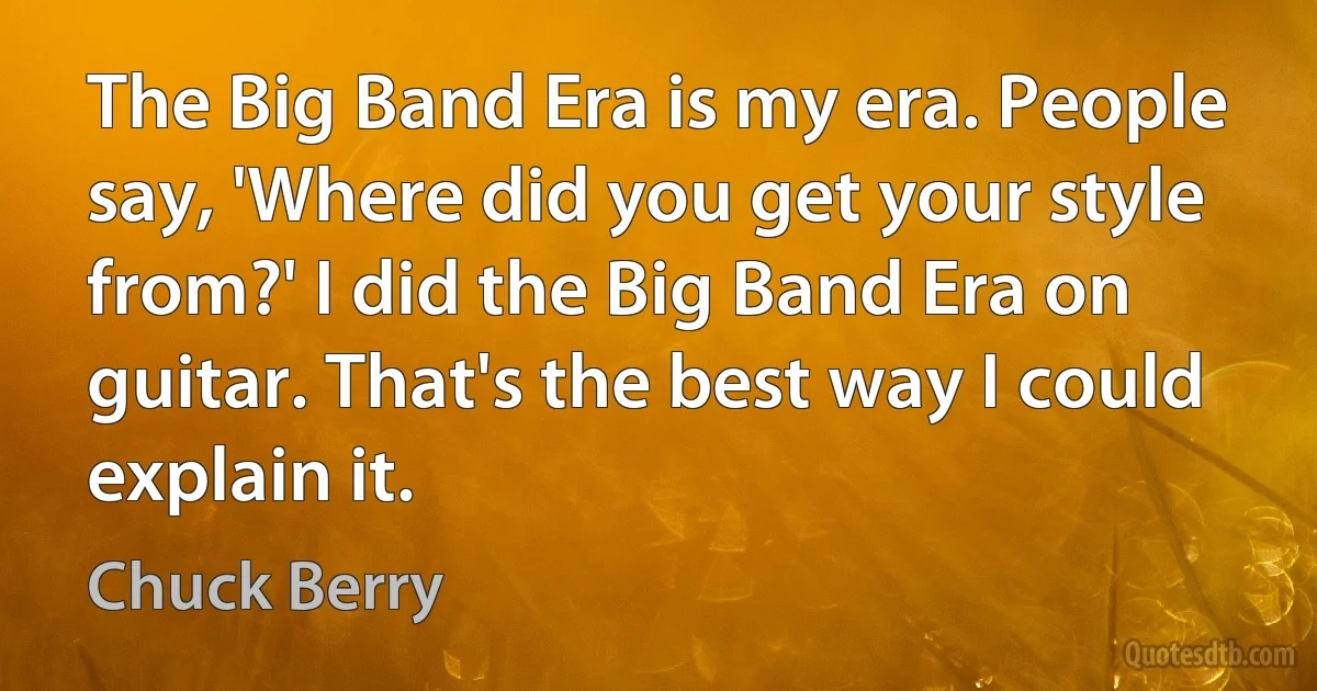 The Big Band Era is my era. People say, 'Where did you get your style from?' I did the Big Band Era on guitar. That's the best way I could explain it. (Chuck Berry)