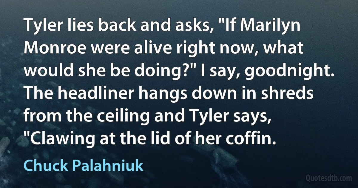 Tyler lies back and asks, "If Marilyn Monroe were alive right now, what would she be doing?" I say, goodnight. The headliner hangs down in shreds from the ceiling and Tyler says, "Clawing at the lid of her coffin. (Chuck Palahniuk)