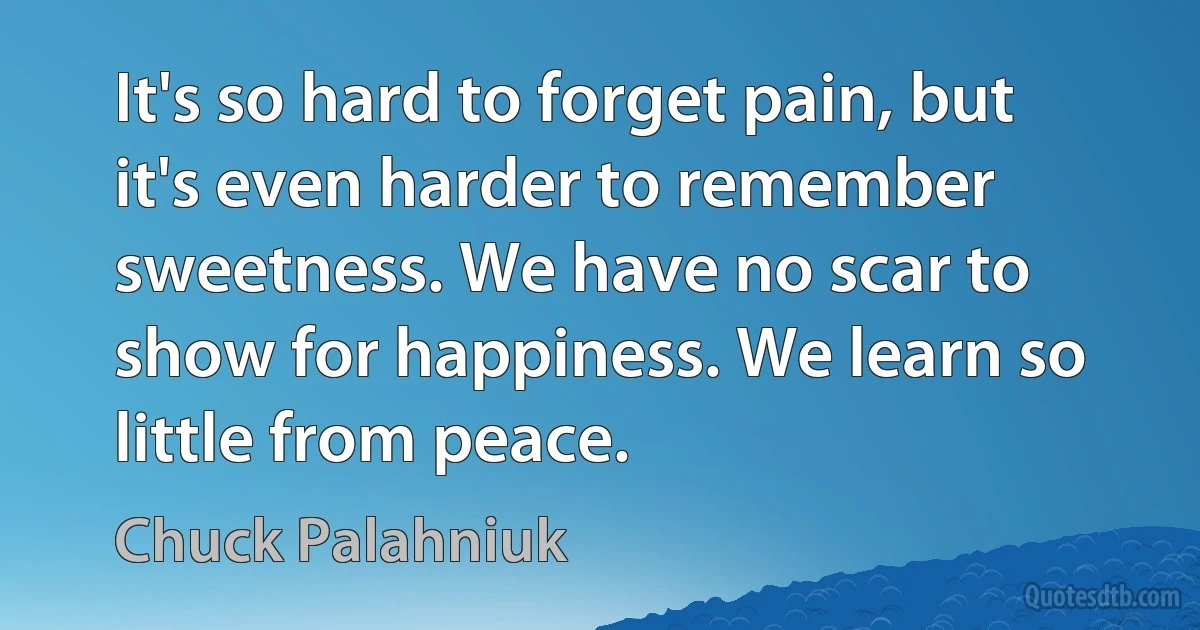 It's so hard to forget pain, but it's even harder to remember sweetness. We have no scar to show for happiness. We learn so little from peace. (Chuck Palahniuk)