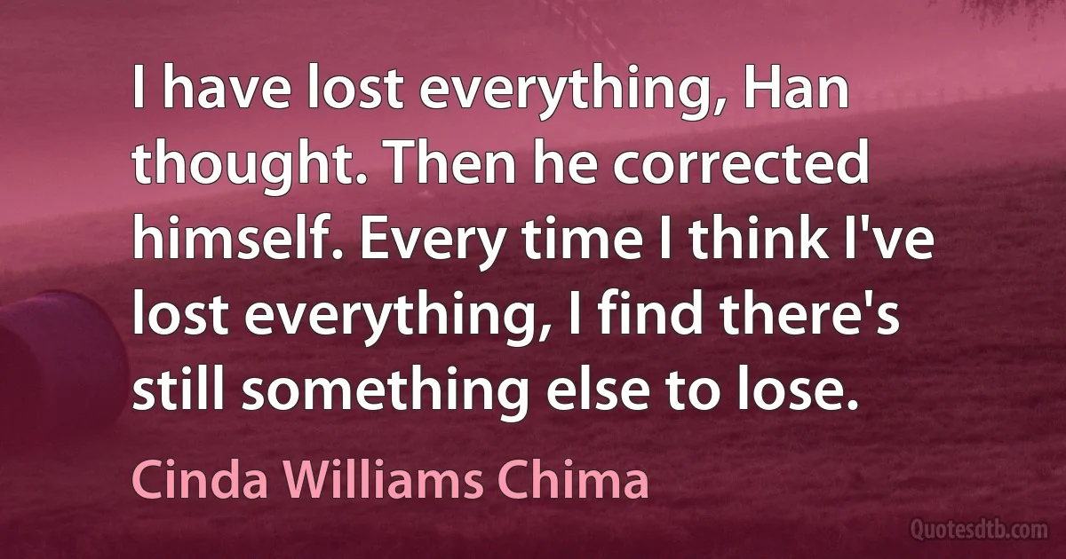 I have lost everything, Han thought. Then he corrected himself. Every time I think I've lost everything, I find there's still something else to lose. (Cinda Williams Chima)