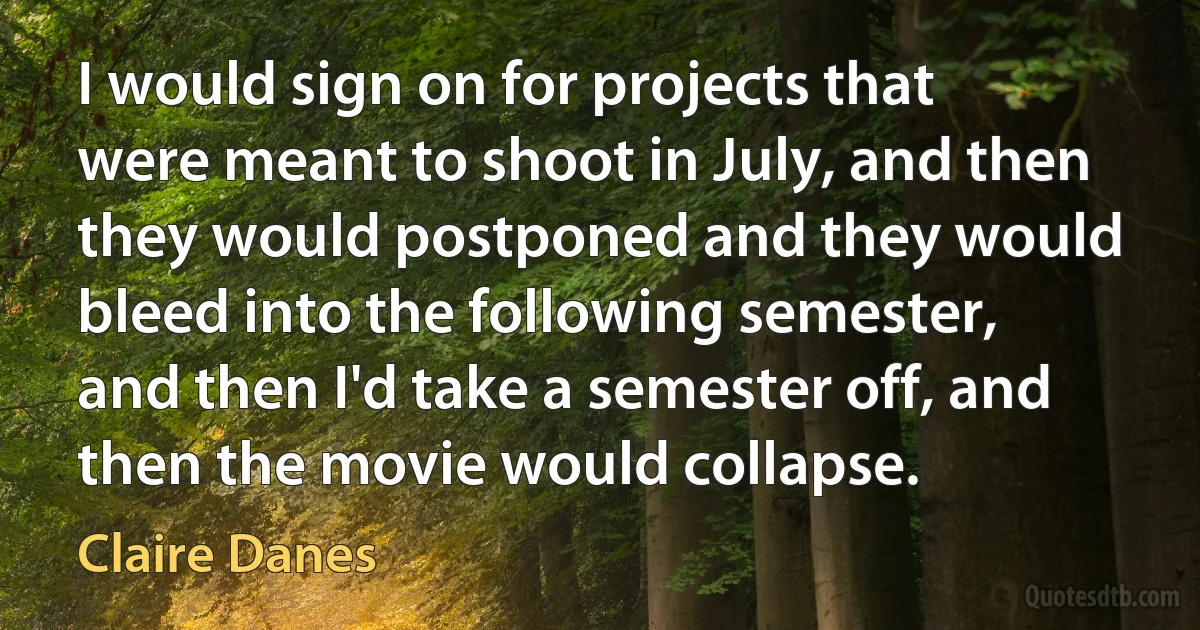 I would sign on for projects that were meant to shoot in July, and then they would postponed and they would bleed into the following semester, and then I'd take a semester off, and then the movie would collapse. (Claire Danes)