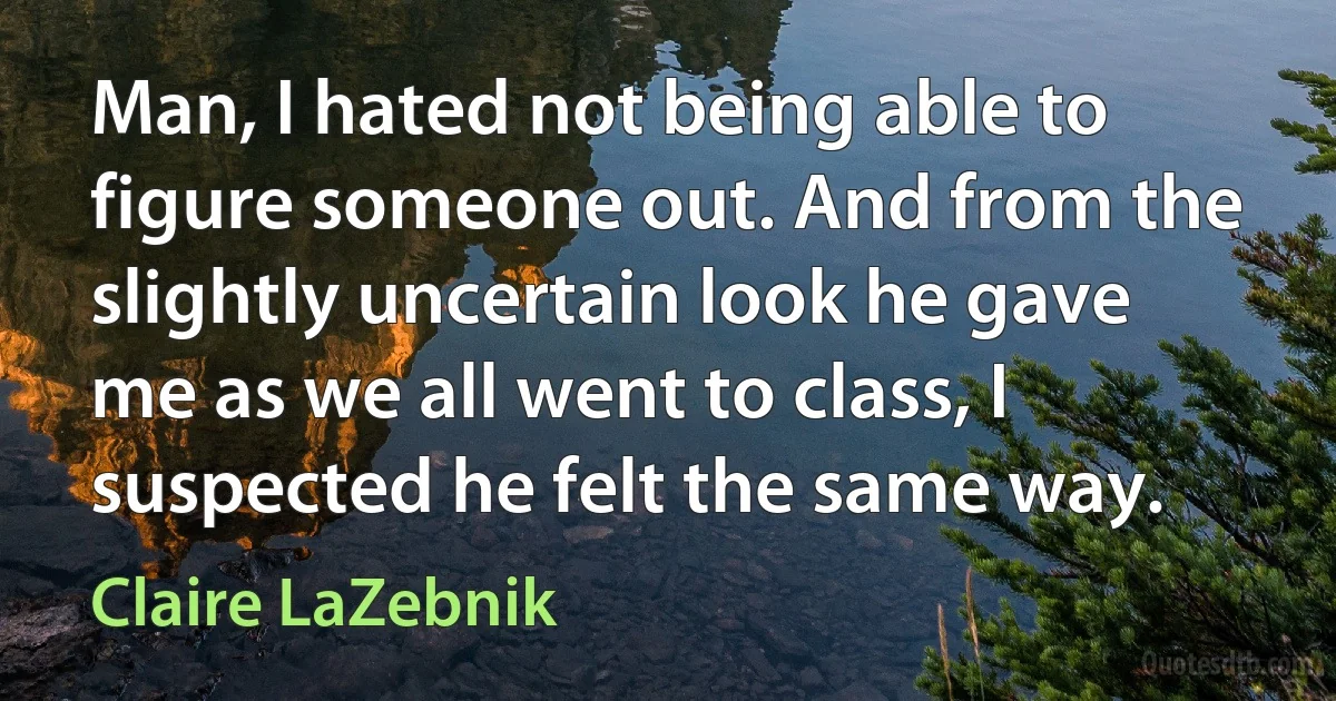 Man, I hated not being able to figure someone out. And from the slightly uncertain look he gave me as we all went to class, I suspected he felt the same way. (Claire LaZebnik)