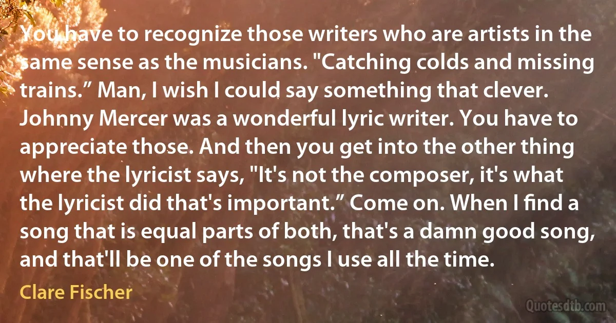 You have to recognize those writers who are artists in the same sense as the musicians. "Catching colds and missing trains.” Man, I wish I could say something that clever. Johnny Mercer was a wonderful lyric writer. You have to appreciate those. And then you get into the other thing where the lyricist says, "It's not the composer, it's what the lyricist did that's important.” Come on. When I ﬁnd a song that is equal parts of both, that's a damn good song, and that'll be one of the songs I use all the time. (Clare Fischer)