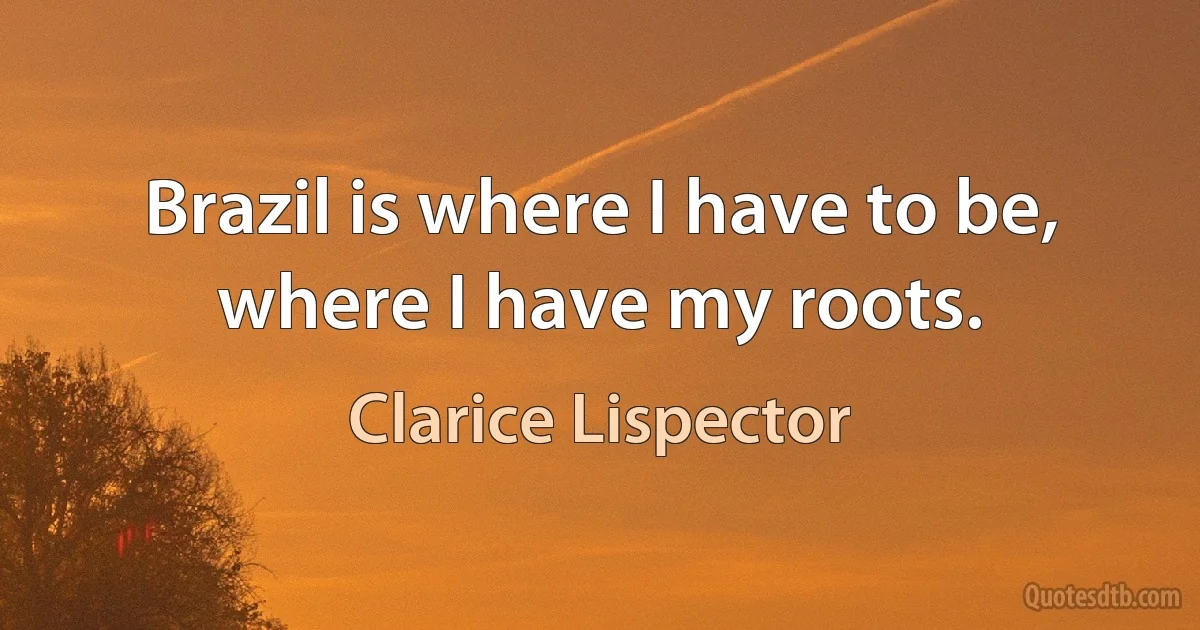 Brazil is where I have to be, where I have my roots. (Clarice Lispector)