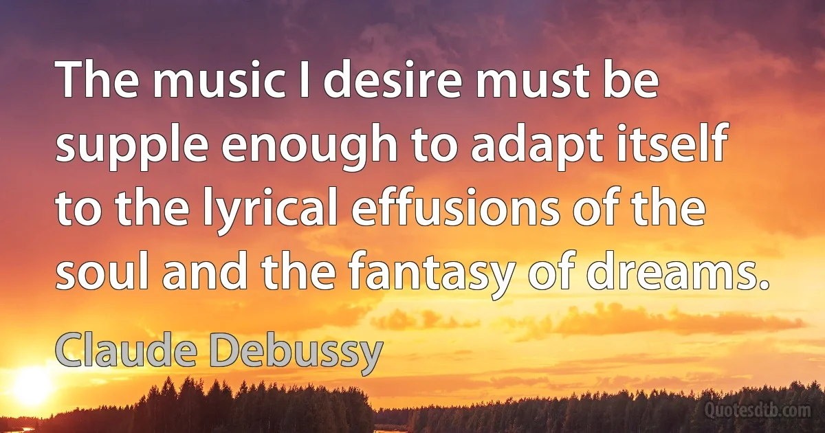 The music I desire must be supple enough to adapt itself to the lyrical effusions of the soul and the fantasy of dreams. (Claude Debussy)