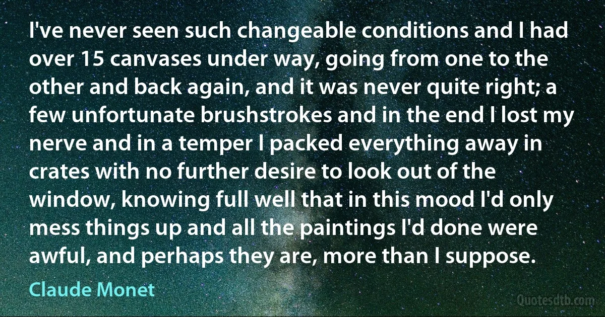 I've never seen such changeable conditions and I had over 15 canvases under way, going from one to the other and back again, and it was never quite right; a few unfortunate brushstrokes and in the end I lost my nerve and in a temper I packed everything away in crates with no further desire to look out of the window, knowing full well that in this mood I'd only mess things up and all the paintings I'd done were awful, and perhaps they are, more than I suppose. (Claude Monet)