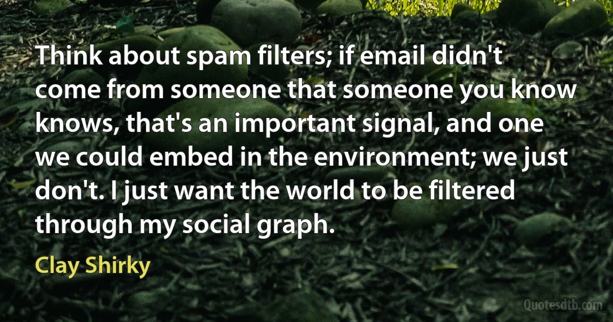 Think about spam filters; if email didn't come from someone that someone you know knows, that's an important signal, and one we could embed in the environment; we just don't. I just want the world to be filtered through my social graph. (Clay Shirky)