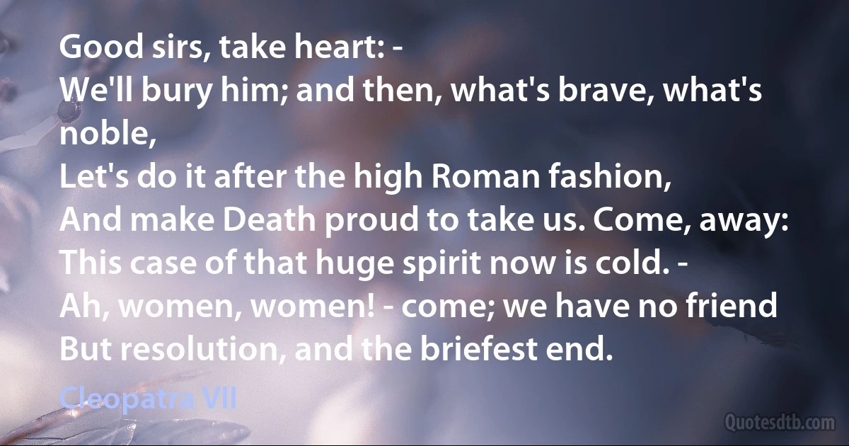 Good sirs, take heart: -
We'll bury him; and then, what's brave, what's noble,
Let's do it after the high Roman fashion,
And make Death proud to take us. Come, away:
This case of that huge spirit now is cold. -
Ah, women, women! - come; we have no friend
But resolution, and the briefest end. (Cleopatra VII)