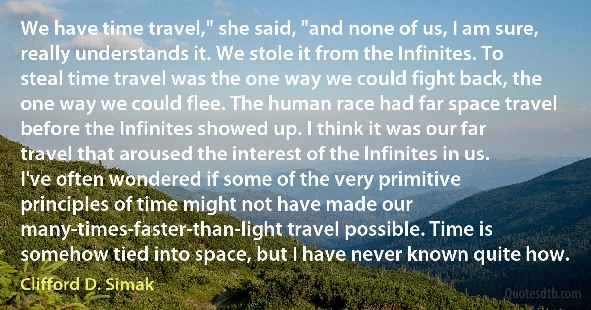 We have time travel," she said, "and none of us, I am sure, really understands it. We stole it from the Infinites. To steal time travel was the one way we could fight back, the one way we could flee. The human race had far space travel before the Infinites showed up. I think it was our far travel that aroused the interest of the Infinites in us. I've often wondered if some of the very primitive principles of time might not have made our many-times-faster-than-light travel possible. Time is somehow tied into space, but I have never known quite how. (Clifford D. Simak)