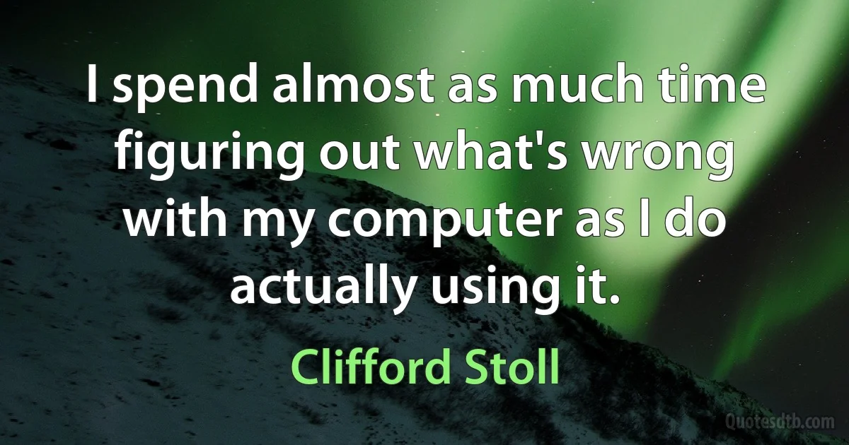 I spend almost as much time figuring out what's wrong with my computer as I do actually using it. (Clifford Stoll)