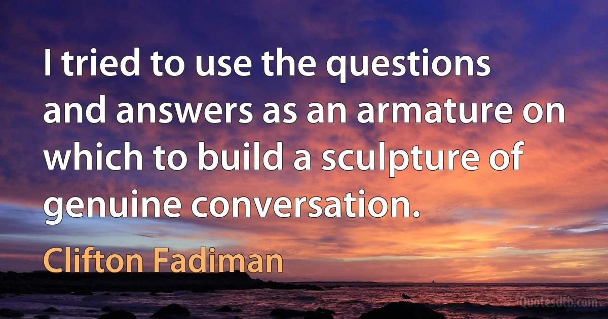 I tried to use the questions and answers as an armature on which to build a sculpture of genuine conversation. (Clifton Fadiman)