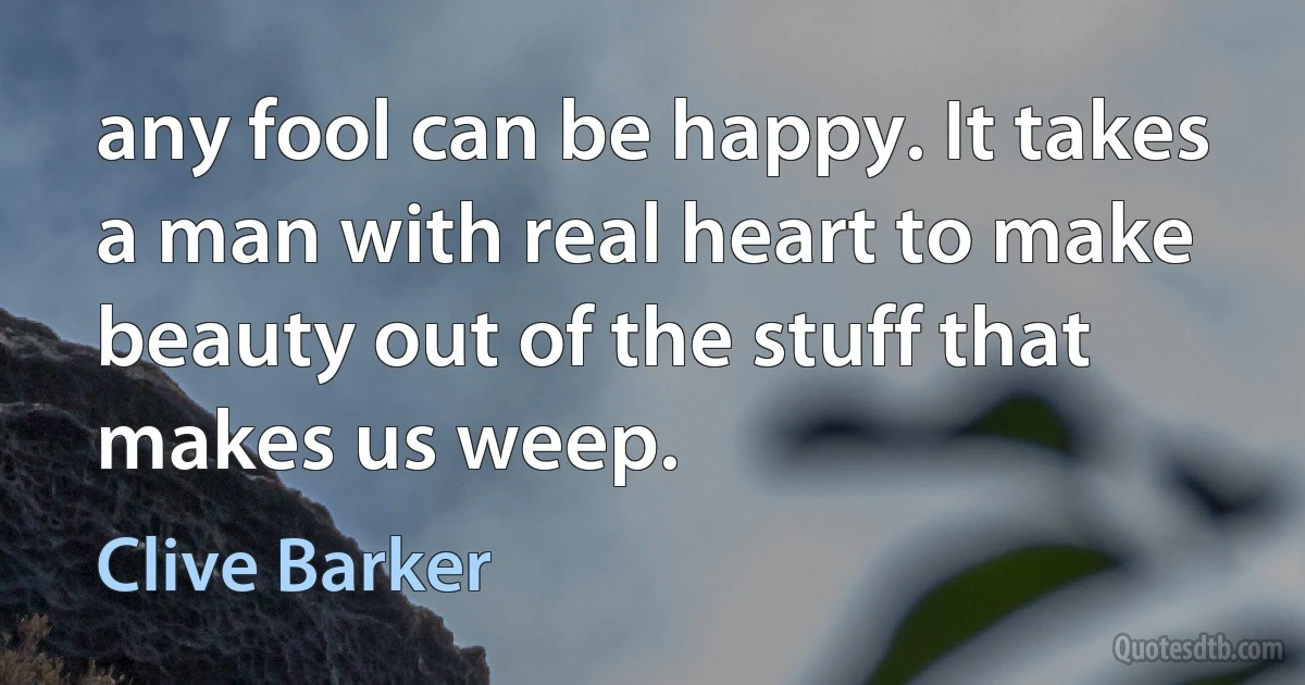 any fool can be happy. It takes a man with real heart to make beauty out of the stuff that makes us weep. (Clive Barker)