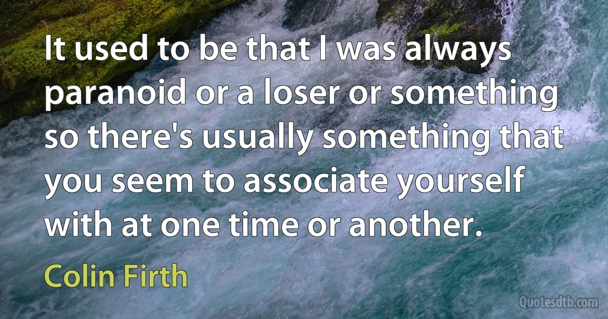 It used to be that I was always paranoid or a loser or something so there's usually something that you seem to associate yourself with at one time or another. (Colin Firth)