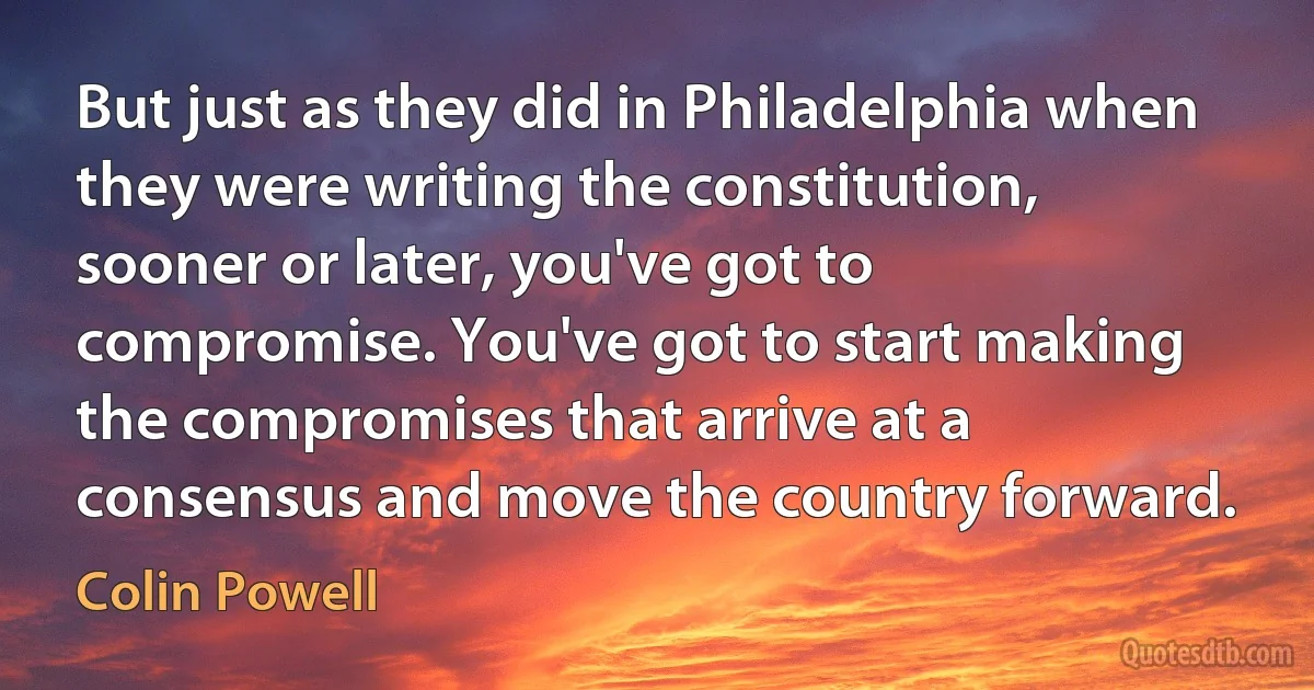 But just as they did in Philadelphia when they were writing the constitution, sooner or later, you've got to compromise. You've got to start making the compromises that arrive at a consensus and move the country forward. (Colin Powell)