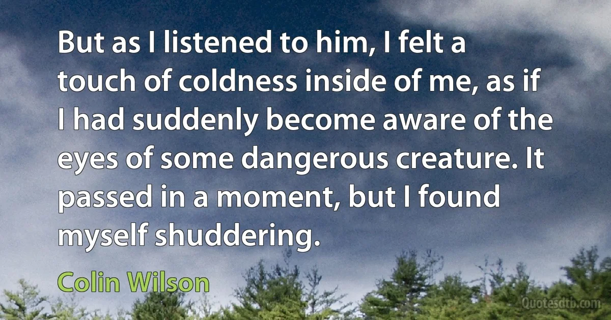 But as I listened to him, I felt a touch of coldness inside of me, as if I had suddenly become aware of the eyes of some dangerous creature. It passed in a moment, but I found myself shuddering. (Colin Wilson)