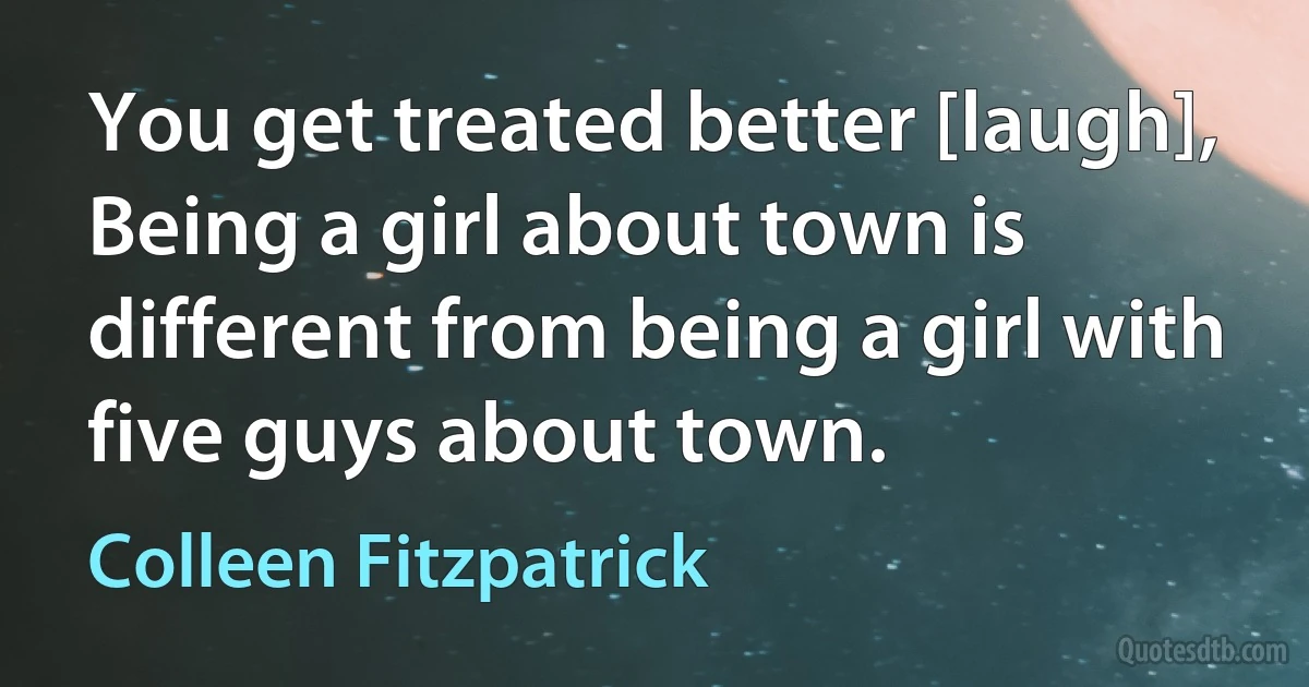 You get treated better [laugh], Being a girl about town is different from being a girl with five guys about town. (Colleen Fitzpatrick)