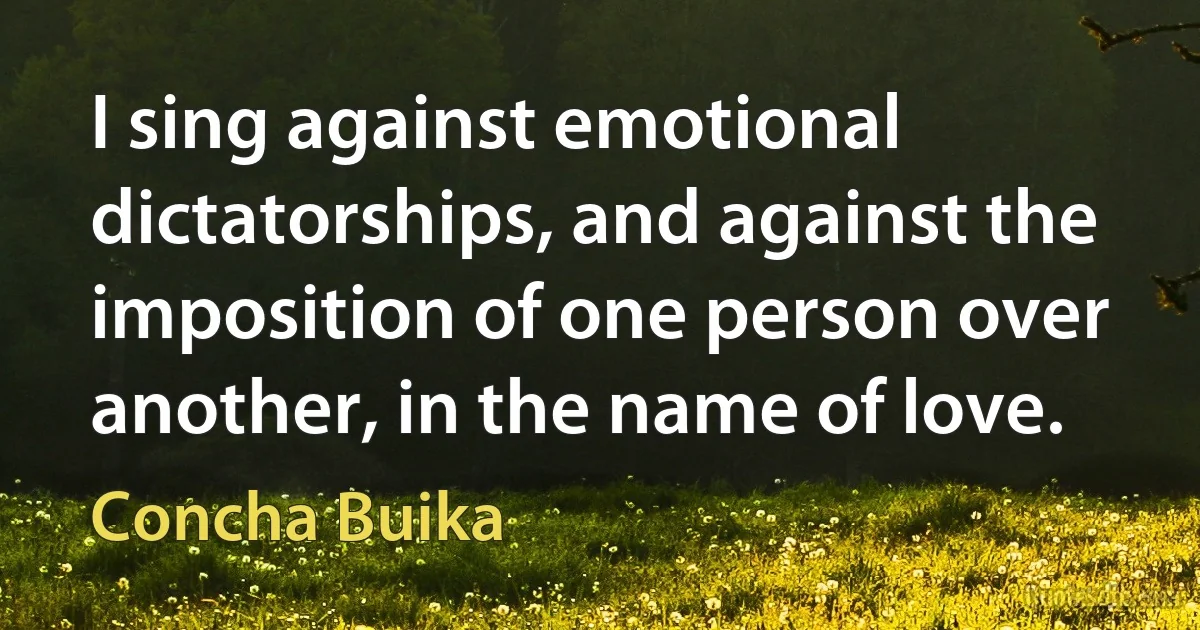 I sing against emotional dictatorships, and against the imposition of one person over another, in the name of love. (Concha Buika)