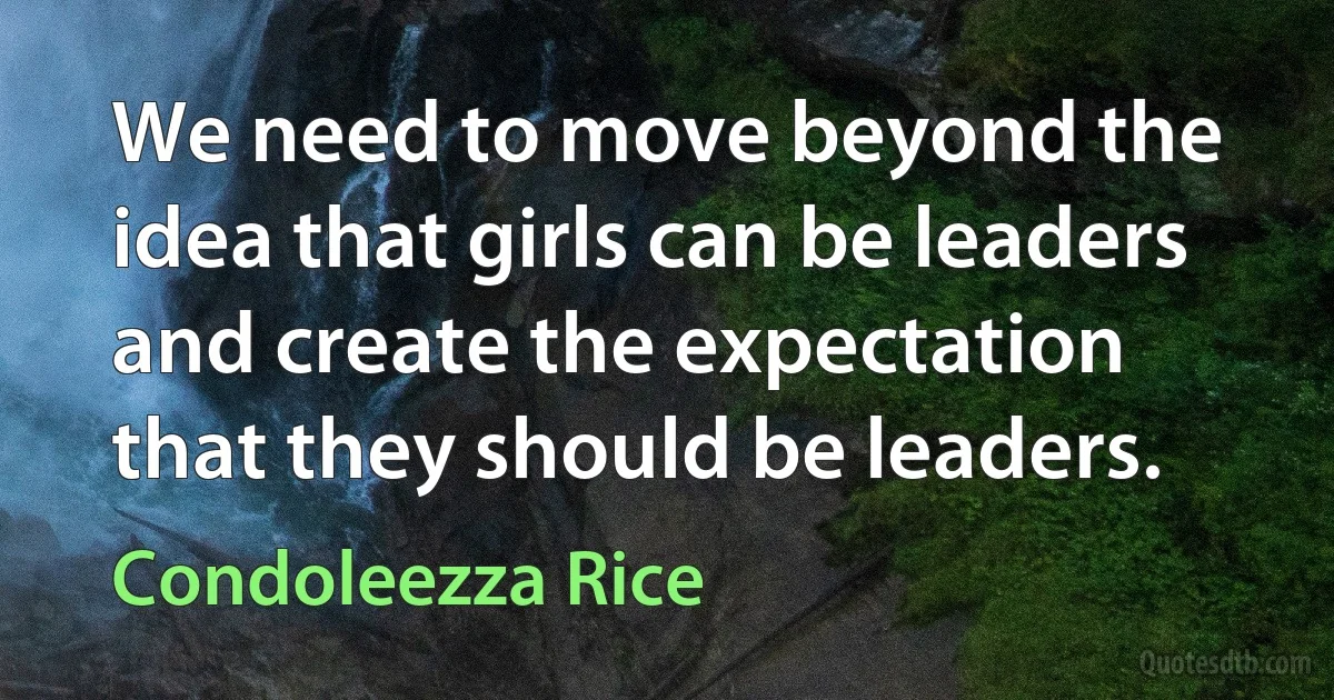 We need to move beyond the idea that girls can be leaders and create the expectation that they should be leaders. (Condoleezza Rice)