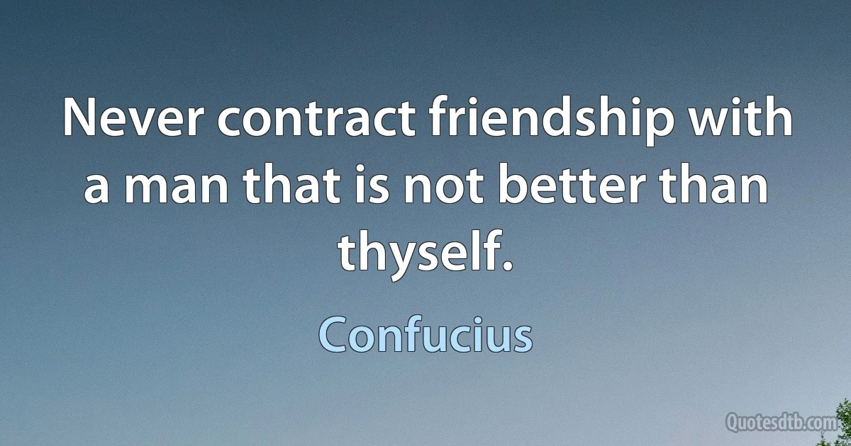 Never contract friendship with a man that is not better than thyself. (Confucius)