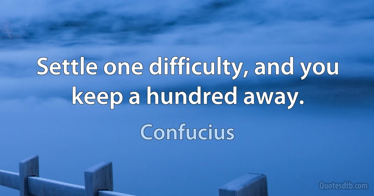 Settle one difficulty, and you keep a hundred away. (Confucius)