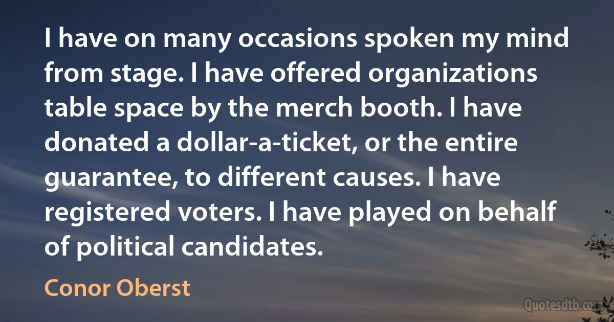 I have on many occasions spoken my mind from stage. I have offered organizations table space by the merch booth. I have donated a dollar-a-ticket, or the entire guarantee, to different causes. I have registered voters. I have played on behalf of political candidates. (Conor Oberst)