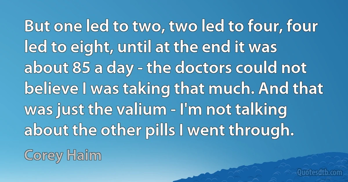 But one led to two, two led to four, four led to eight, until at the end it was about 85 a day - the doctors could not believe I was taking that much. And that was just the valium - I'm not talking about the other pills I went through. (Corey Haim)