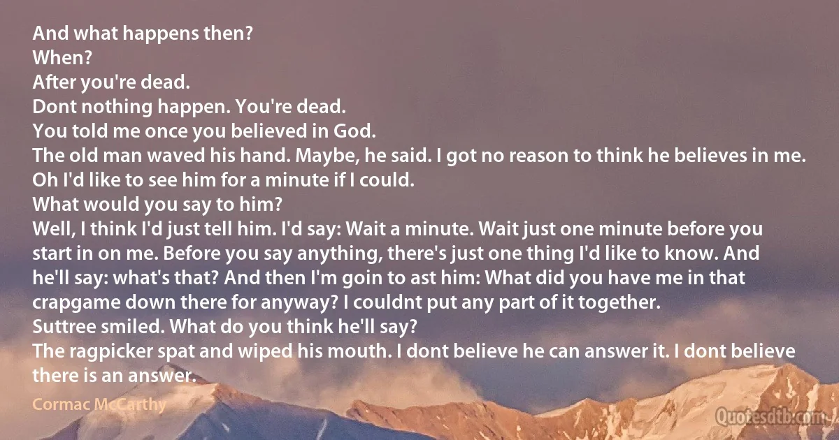 And what happens then?
When?
After you're dead.
Dont nothing happen. You're dead.
You told me once you believed in God.
The old man waved his hand. Maybe, he said. I got no reason to think he believes in me. Oh I'd like to see him for a minute if I could.
What would you say to him?
Well, I think I'd just tell him. I'd say: Wait a minute. Wait just one minute before you start in on me. Before you say anything, there's just one thing I'd like to know. And he'll say: what's that? And then I'm goin to ast him: What did you have me in that crapgame down there for anyway? I couldnt put any part of it together.
Suttree smiled. What do you think he'll say?
The ragpicker spat and wiped his mouth. I dont believe he can answer it. I dont believe there is an answer. (Cormac McCarthy)