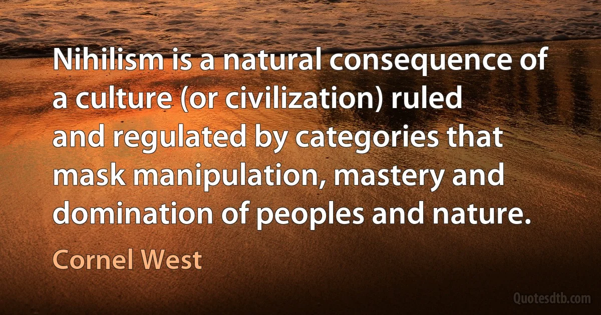 Nihilism is a natural consequence of a culture (or civilization) ruled and regulated by categories that mask manipulation, mastery and domination of peoples and nature. (Cornel West)