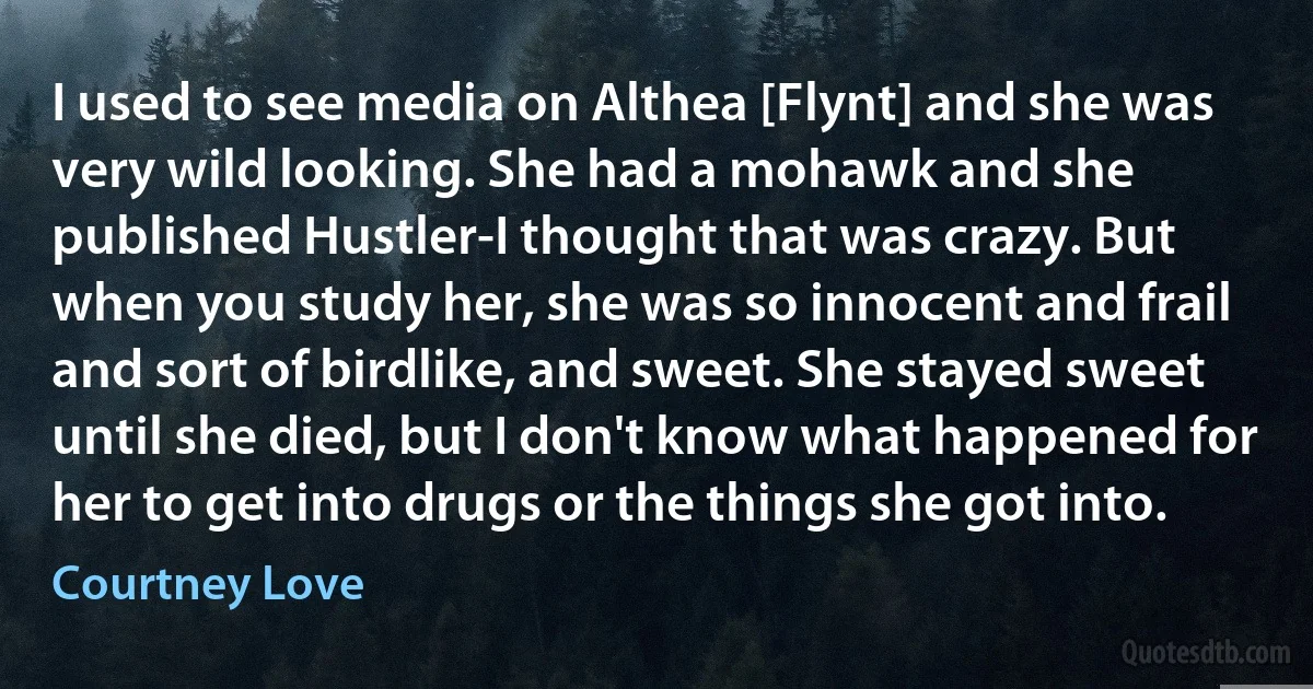 I used to see media on Althea [Flynt] and she was very wild looking. She had a mohawk and she published Hustler-I thought that was crazy. But when you study her, she was so innocent and frail and sort of birdlike, and sweet. She stayed sweet until she died, but I don't know what happened for her to get into drugs or the things she got into. (Courtney Love)