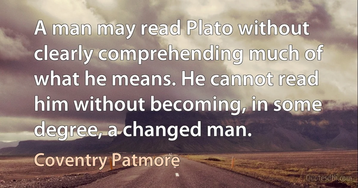 A man may read Plato without clearly comprehending much of what he means. He cannot read him without becoming, in some degree, a changed man. (Coventry Patmore)