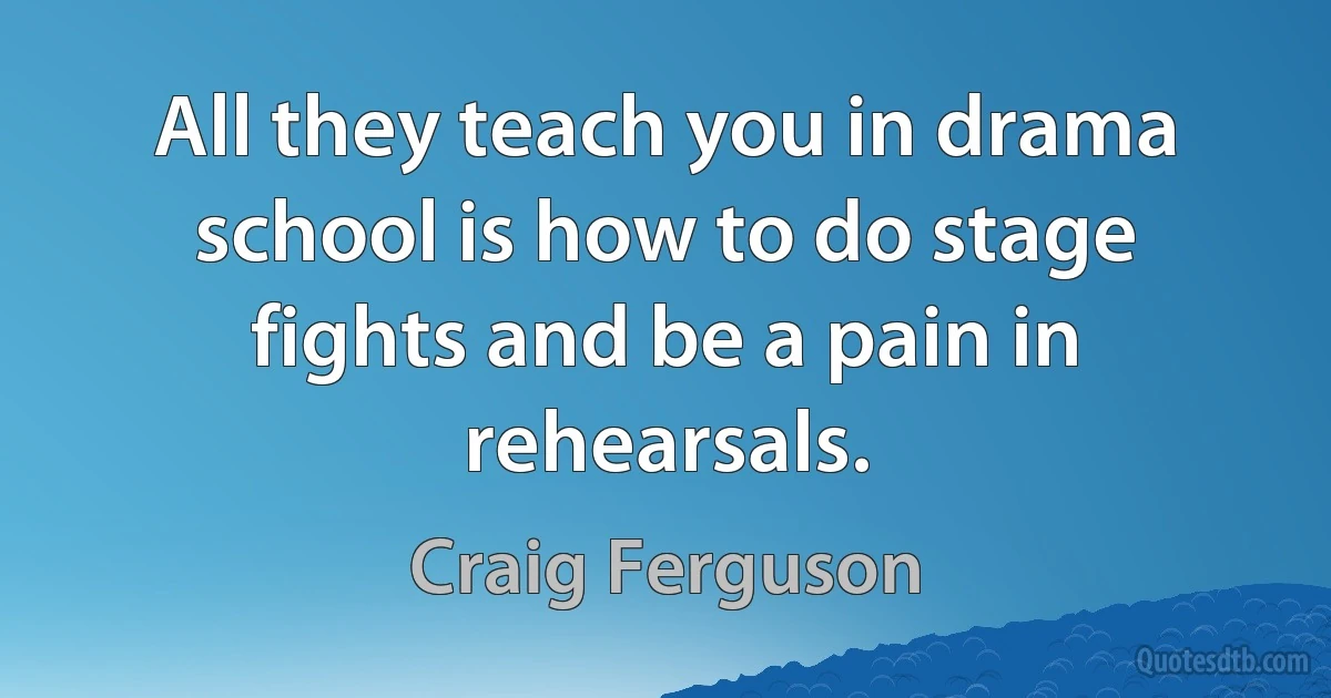 All they teach you in drama school is how to do stage fights and be a pain in rehearsals. (Craig Ferguson)