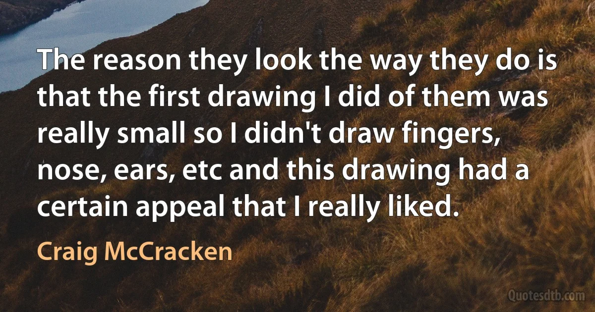 The reason they look the way they do is that the first drawing I did of them was really small so I didn't draw fingers, nose, ears, etc and this drawing had a certain appeal that I really liked. (Craig McCracken)