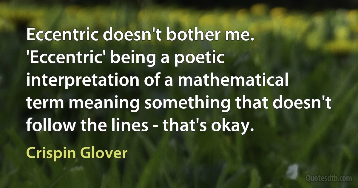 Eccentric doesn't bother me. 'Eccentric' being a poetic interpretation of a mathematical term meaning something that doesn't follow the lines - that's okay. (Crispin Glover)