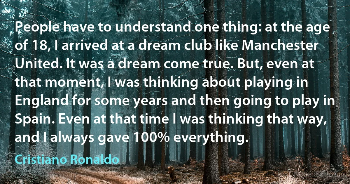 People have to understand one thing: at the age of 18, I arrived at a dream club like Manchester United. It was a dream come true. But, even at that moment, I was thinking about playing in England for some years and then going to play in Spain. Even at that time I was thinking that way, and I always gave 100% everything. (Cristiano Ronaldo)