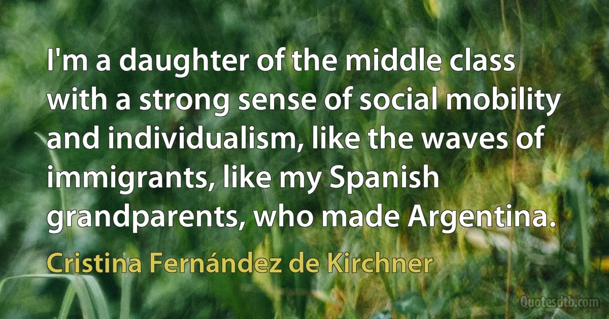 I'm a daughter of the middle class with a strong sense of social mobility and individualism, like the waves of immigrants, like my Spanish grandparents, who made Argentina. (Cristina Fernández de Kirchner)