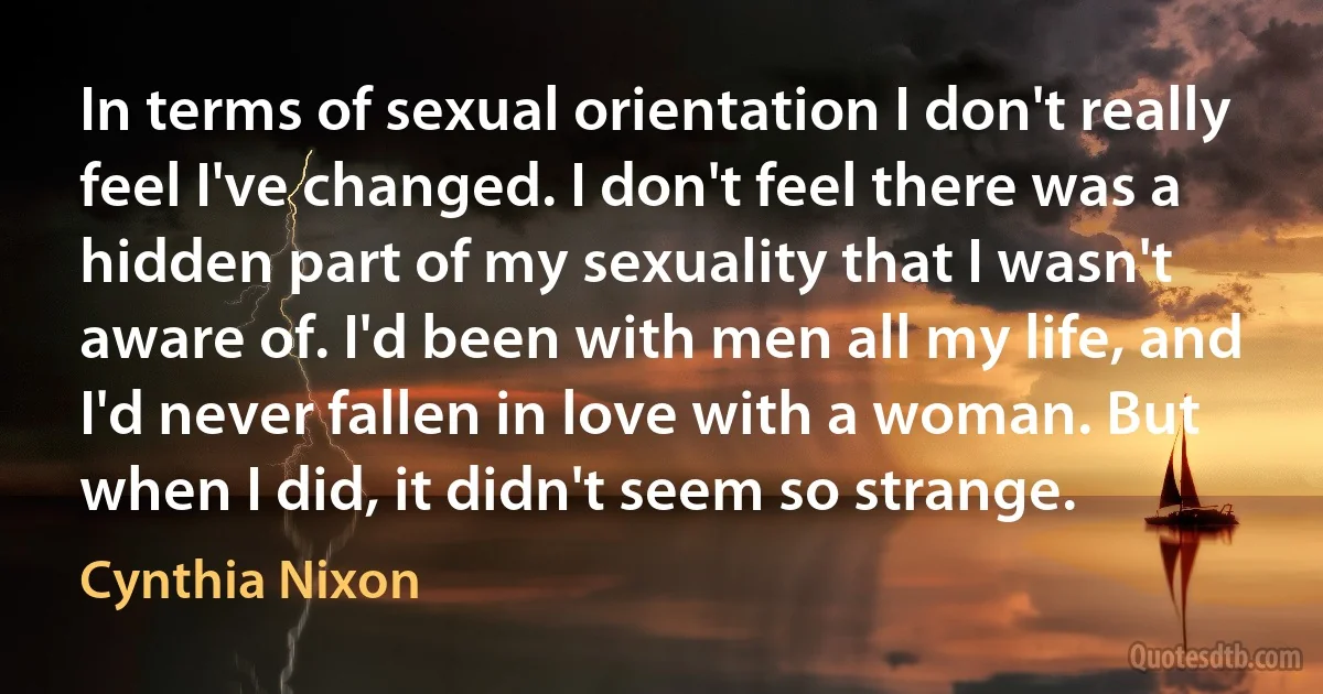 In terms of sexual orientation I don't really feel I've changed. I don't feel there was a hidden part of my sexuality that I wasn't aware of. I'd been with men all my life, and I'd never fallen in love with a woman. But when I did, it didn't seem so strange. (Cynthia Nixon)