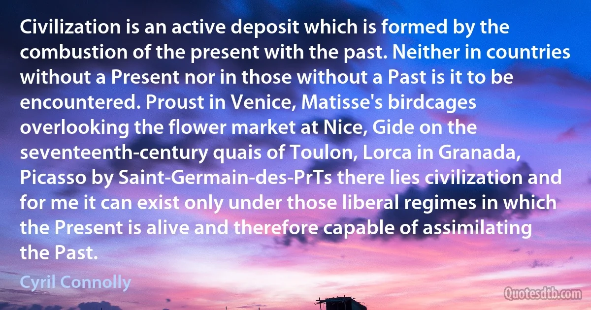 Civilization is an active deposit which is formed by the combustion of the present with the past. Neither in countries without a Present nor in those without a Past is it to be encountered. Proust in Venice, Matisse's birdcages overlooking the flower market at Nice, Gide on the seventeenth-century quais of Toulon, Lorca in Granada, Picasso by Saint-Germain-des-PrTs there lies civilization and for me it can exist only under those liberal regimes in which the Present is alive and therefore capable of assimilating the Past. (Cyril Connolly)