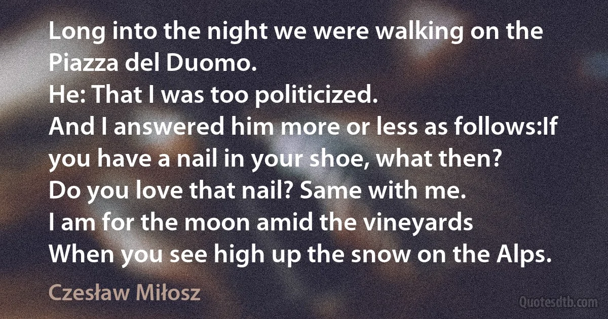 Long into the night we were walking on the Piazza del Duomo.
He: That I was too politicized.
And I answered him more or less as follows:If you have a nail in your shoe, what then?
Do you love that nail? Same with me.
I am for the moon amid the vineyards
When you see high up the snow on the Alps. (Czesław Miłosz)