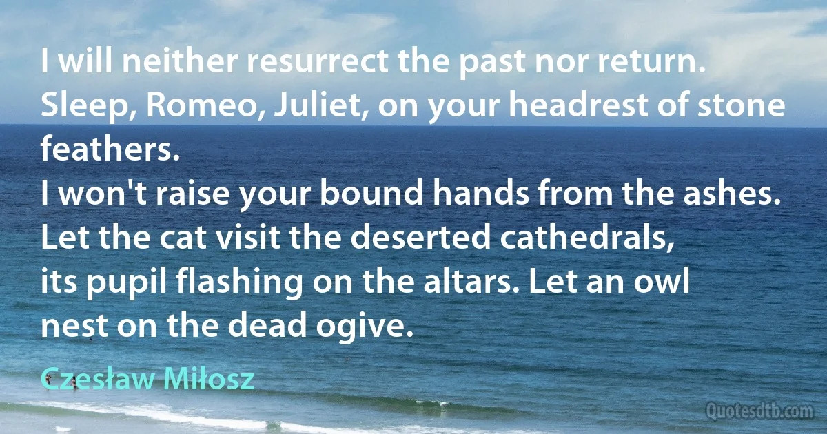 I will neither resurrect the past nor return.
Sleep, Romeo, Juliet, on your headrest of stone feathers.
I won't raise your bound hands from the ashes.
Let the cat visit the deserted cathedrals,
its pupil flashing on the altars. Let an owl
nest on the dead ogive. (Czesław Miłosz)