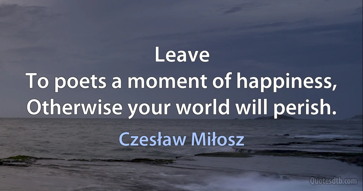 Leave
To poets a moment of happiness,
Otherwise your world will perish. (Czesław Miłosz)