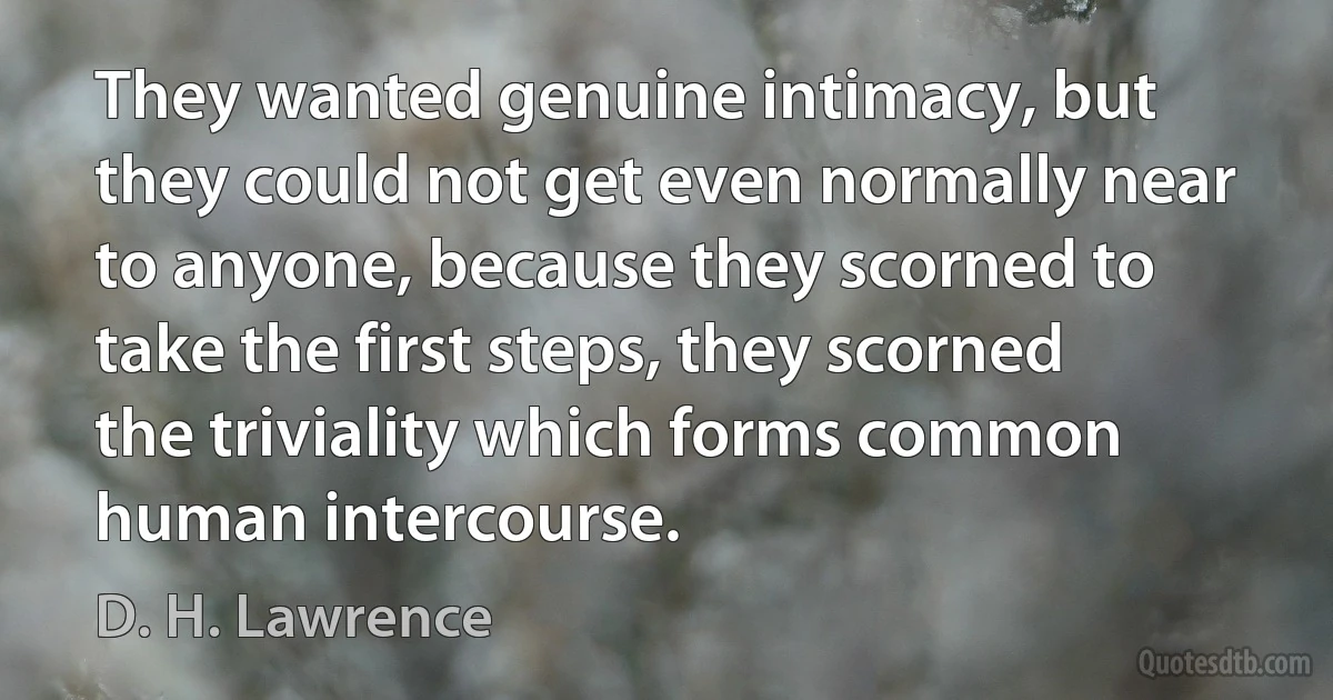 They wanted genuine intimacy, but they could not get even normally near to anyone, because they scorned to take the first steps, they scorned the triviality which forms common human intercourse. (D. H. Lawrence)