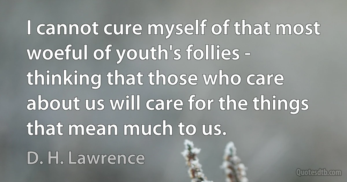 I cannot cure myself of that most woeful of youth's follies - thinking that those who care about us will care for the things that mean much to us. (D. H. Lawrence)