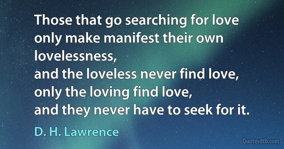 Those that go searching for love
only make manifest their own lovelessness,
and the loveless never find love,
only the loving find love,
and they never have to seek for it. (D. H. Lawrence)