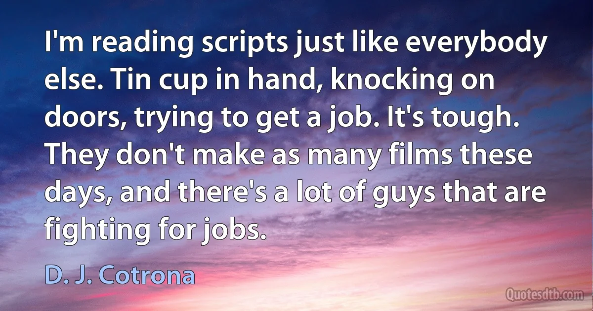 I'm reading scripts just like everybody else. Tin cup in hand, knocking on doors, trying to get a job. It's tough. They don't make as many films these days, and there's a lot of guys that are fighting for jobs. (D. J. Cotrona)