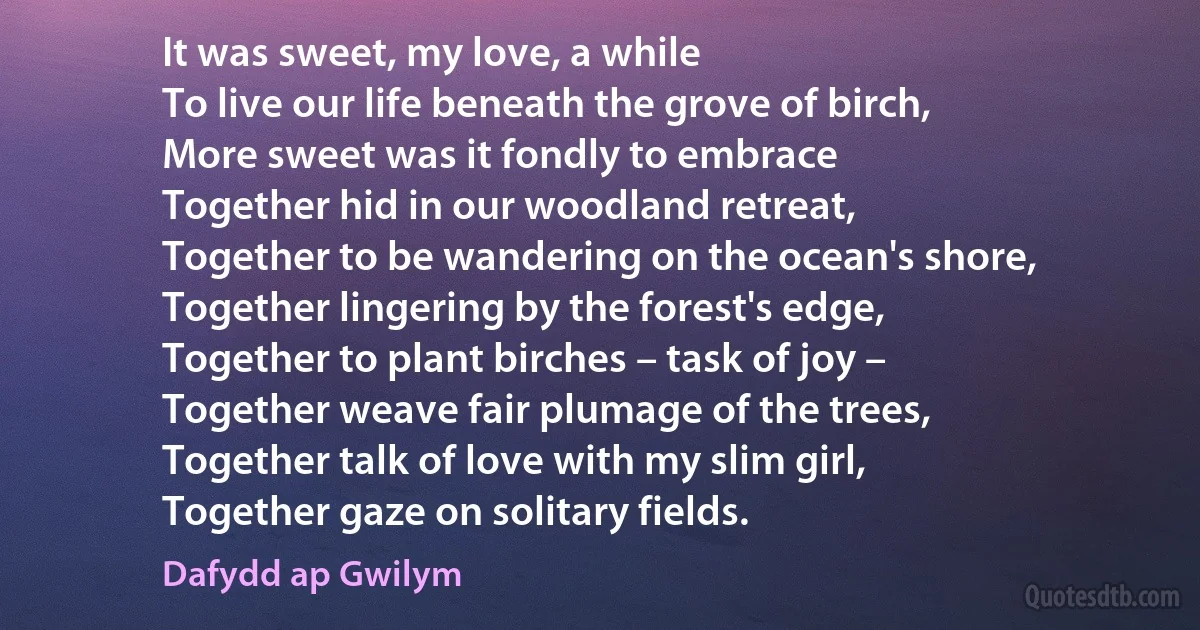 It was sweet, my love, a while
To live our life beneath the grove of birch,
More sweet was it fondly to embrace
Together hid in our woodland retreat,
Together to be wandering on the ocean's shore,
Together lingering by the forest's edge,
Together to plant birches – task of joy –
Together weave fair plumage of the trees,
Together talk of love with my slim girl,
Together gaze on solitary fields. (Dafydd ap Gwilym)