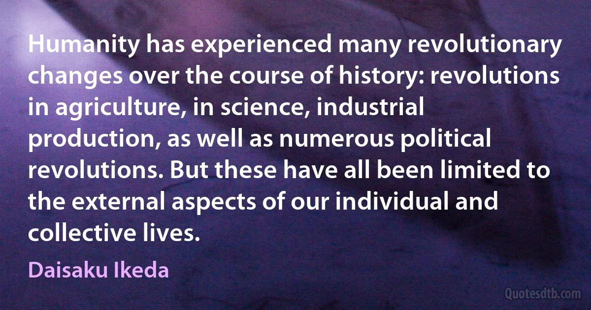 Humanity has experienced many revolutionary changes over the course of history: revolutions in agriculture, in science, industrial production, as well as numerous political revolutions. But these have all been limited to the external aspects of our individual and collective lives. (Daisaku Ikeda)