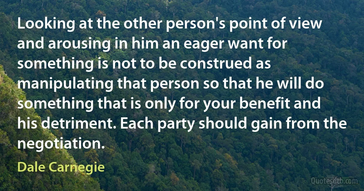 Looking at the other person's point of view and arousing in him an eager want for something is not to be construed as manipulating that person so that he will do something that is only for your benefit and his detriment. Each party should gain from the negotiation. (Dale Carnegie)