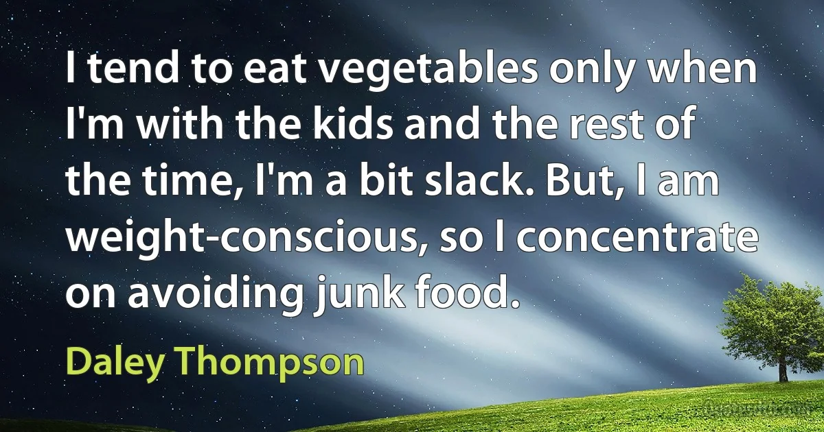 I tend to eat vegetables only when I'm with the kids and the rest of the time, I'm a bit slack. But, I am weight-conscious, so I concentrate on avoiding junk food. (Daley Thompson)